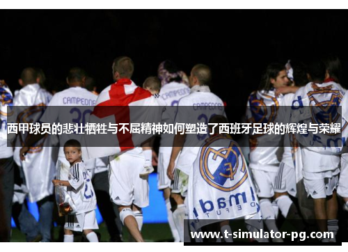 西甲球员的悲壮牺牲与不屈精神如何塑造了西班牙足球的辉煌与荣耀